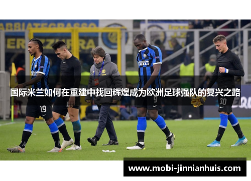 国际米兰如何在重建中找回辉煌成为欧洲足球强队的复兴之路